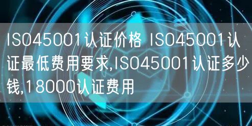 ISO45001認證價格 ISO45001認證最低費用要求,ISO45001認證多少錢,18000認證費用(5)